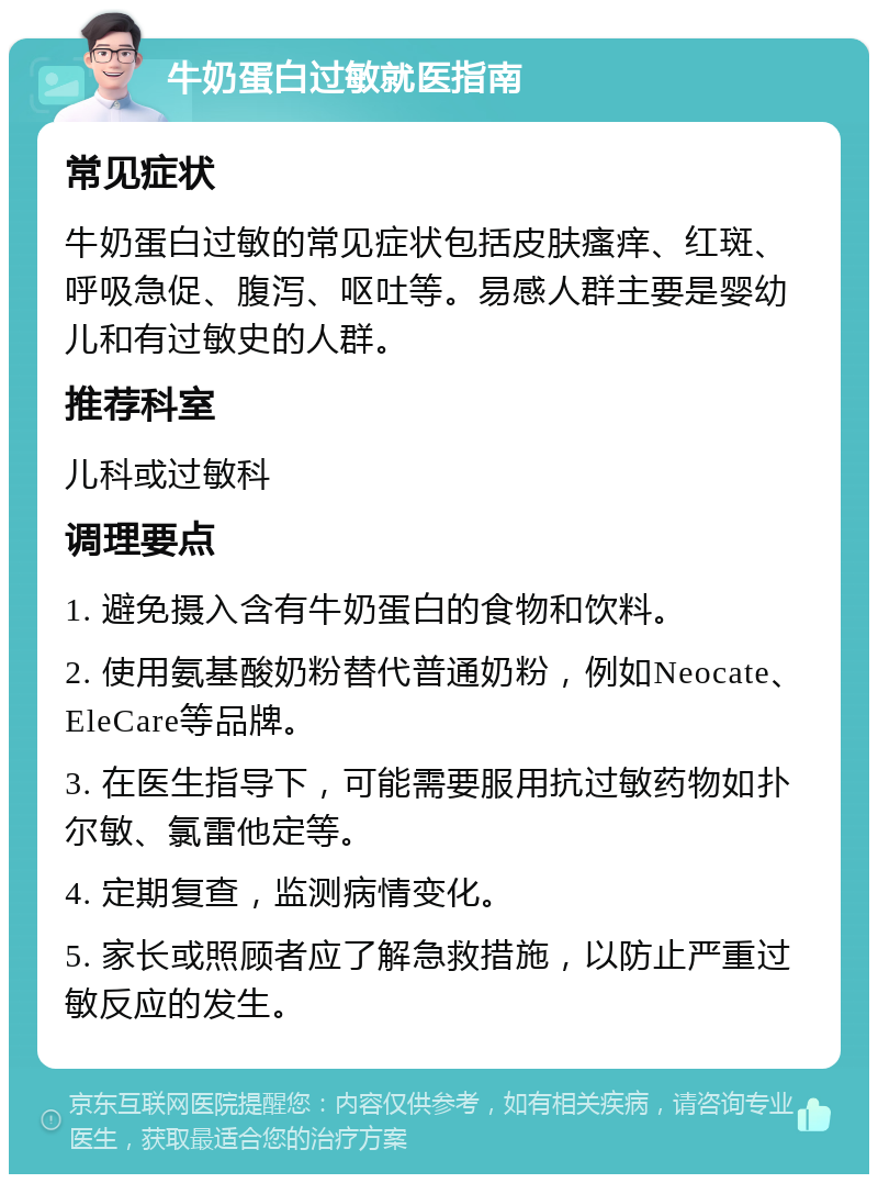 牛奶蛋白过敏就医指南 常见症状 牛奶蛋白过敏的常见症状包括皮肤瘙痒、红斑、呼吸急促、腹泻、呕吐等。易感人群主要是婴幼儿和有过敏史的人群。 推荐科室 儿科或过敏科 调理要点 1. 避免摄入含有牛奶蛋白的食物和饮料。 2. 使用氨基酸奶粉替代普通奶粉，例如Neocate、EleCare等品牌。 3. 在医生指导下，可能需要服用抗过敏药物如扑尔敏、氯雷他定等。 4. 定期复查，监测病情变化。 5. 家长或照顾者应了解急救措施，以防止严重过敏反应的发生。