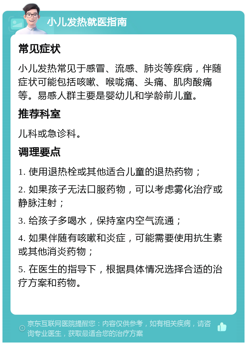 小儿发热就医指南 常见症状 小儿发热常见于感冒、流感、肺炎等疾病，伴随症状可能包括咳嗽、喉咙痛、头痛、肌肉酸痛等。易感人群主要是婴幼儿和学龄前儿童。 推荐科室 儿科或急诊科。 调理要点 1. 使用退热栓或其他适合儿童的退热药物； 2. 如果孩子无法口服药物，可以考虑雾化治疗或静脉注射； 3. 给孩子多喝水，保持室内空气流通； 4. 如果伴随有咳嗽和炎症，可能需要使用抗生素或其他消炎药物； 5. 在医生的指导下，根据具体情况选择合适的治疗方案和药物。