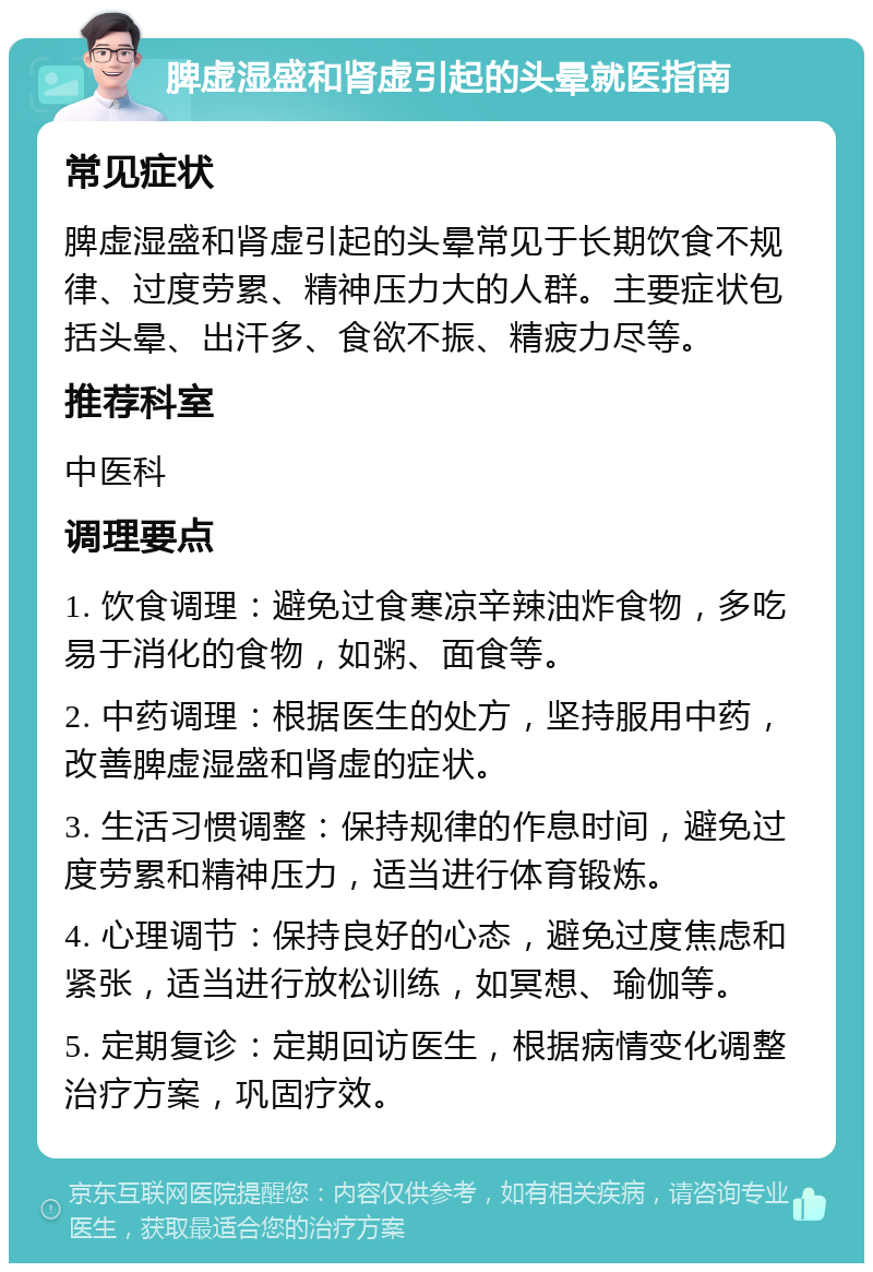 脾虚湿盛和肾虚引起的头晕就医指南 常见症状 脾虚湿盛和肾虚引起的头晕常见于长期饮食不规律、过度劳累、精神压力大的人群。主要症状包括头晕、出汗多、食欲不振、精疲力尽等。 推荐科室 中医科 调理要点 1. 饮食调理：避免过食寒凉辛辣油炸食物，多吃易于消化的食物，如粥、面食等。 2. 中药调理：根据医生的处方，坚持服用中药，改善脾虚湿盛和肾虚的症状。 3. 生活习惯调整：保持规律的作息时间，避免过度劳累和精神压力，适当进行体育锻炼。 4. 心理调节：保持良好的心态，避免过度焦虑和紧张，适当进行放松训练，如冥想、瑜伽等。 5. 定期复诊：定期回访医生，根据病情变化调整治疗方案，巩固疗效。