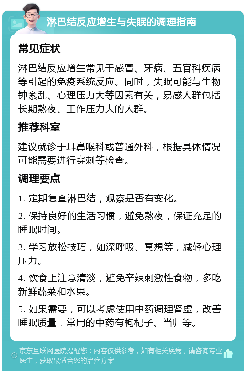 淋巴结反应增生与失眠的调理指南 常见症状 淋巴结反应增生常见于感冒、牙病、五官科疾病等引起的免疫系统反应。同时，失眠可能与生物钟紊乱、心理压力大等因素有关，易感人群包括长期熬夜、工作压力大的人群。 推荐科室 建议就诊于耳鼻喉科或普通外科，根据具体情况可能需要进行穿刺等检查。 调理要点 1. 定期复查淋巴结，观察是否有变化。 2. 保持良好的生活习惯，避免熬夜，保证充足的睡眠时间。 3. 学习放松技巧，如深呼吸、冥想等，减轻心理压力。 4. 饮食上注意清淡，避免辛辣刺激性食物，多吃新鲜蔬菜和水果。 5. 如果需要，可以考虑使用中药调理肾虚，改善睡眠质量，常用的中药有枸杞子、当归等。