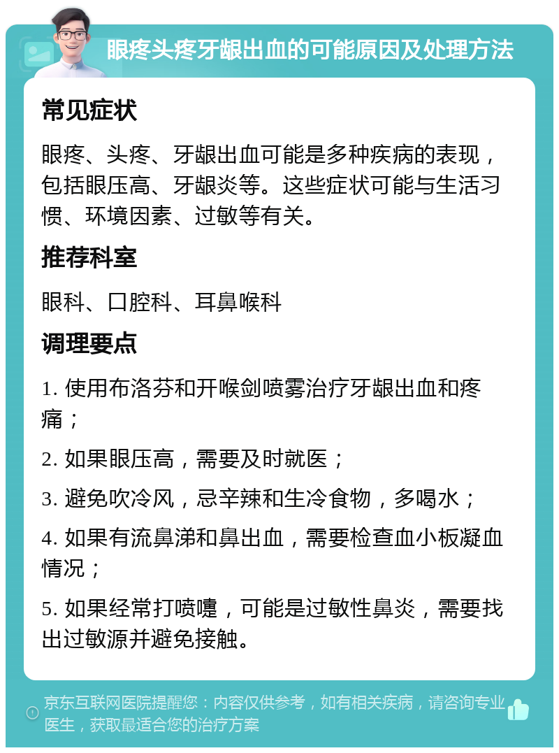 眼疼头疼牙龈出血的可能原因及处理方法 常见症状 眼疼、头疼、牙龈出血可能是多种疾病的表现，包括眼压高、牙龈炎等。这些症状可能与生活习惯、环境因素、过敏等有关。 推荐科室 眼科、口腔科、耳鼻喉科 调理要点 1. 使用布洛芬和开喉剑喷雾治疗牙龈出血和疼痛； 2. 如果眼压高，需要及时就医； 3. 避免吹冷风，忌辛辣和生冷食物，多喝水； 4. 如果有流鼻涕和鼻出血，需要检查血小板凝血情况； 5. 如果经常打喷嚏，可能是过敏性鼻炎，需要找出过敏源并避免接触。