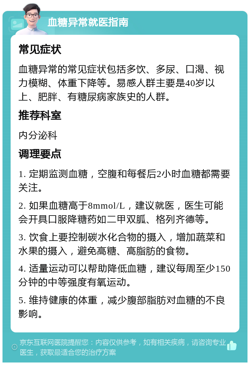 血糖异常就医指南 常见症状 血糖异常的常见症状包括多饮、多尿、口渴、视力模糊、体重下降等。易感人群主要是40岁以上、肥胖、有糖尿病家族史的人群。 推荐科室 内分泌科 调理要点 1. 定期监测血糖，空腹和每餐后2小时血糖都需要关注。 2. 如果血糖高于8mmol/L，建议就医，医生可能会开具口服降糖药如二甲双胍、格列齐德等。 3. 饮食上要控制碳水化合物的摄入，增加蔬菜和水果的摄入，避免高糖、高脂肪的食物。 4. 适量运动可以帮助降低血糖，建议每周至少150分钟的中等强度有氧运动。 5. 维持健康的体重，减少腹部脂肪对血糖的不良影响。