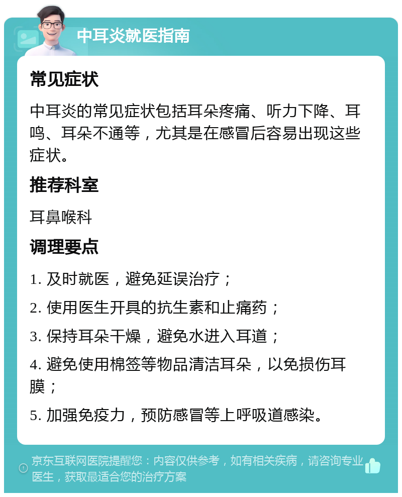 中耳炎就医指南 常见症状 中耳炎的常见症状包括耳朵疼痛、听力下降、耳鸣、耳朵不通等，尤其是在感冒后容易出现这些症状。 推荐科室 耳鼻喉科 调理要点 1. 及时就医，避免延误治疗； 2. 使用医生开具的抗生素和止痛药； 3. 保持耳朵干燥，避免水进入耳道； 4. 避免使用棉签等物品清洁耳朵，以免损伤耳膜； 5. 加强免疫力，预防感冒等上呼吸道感染。