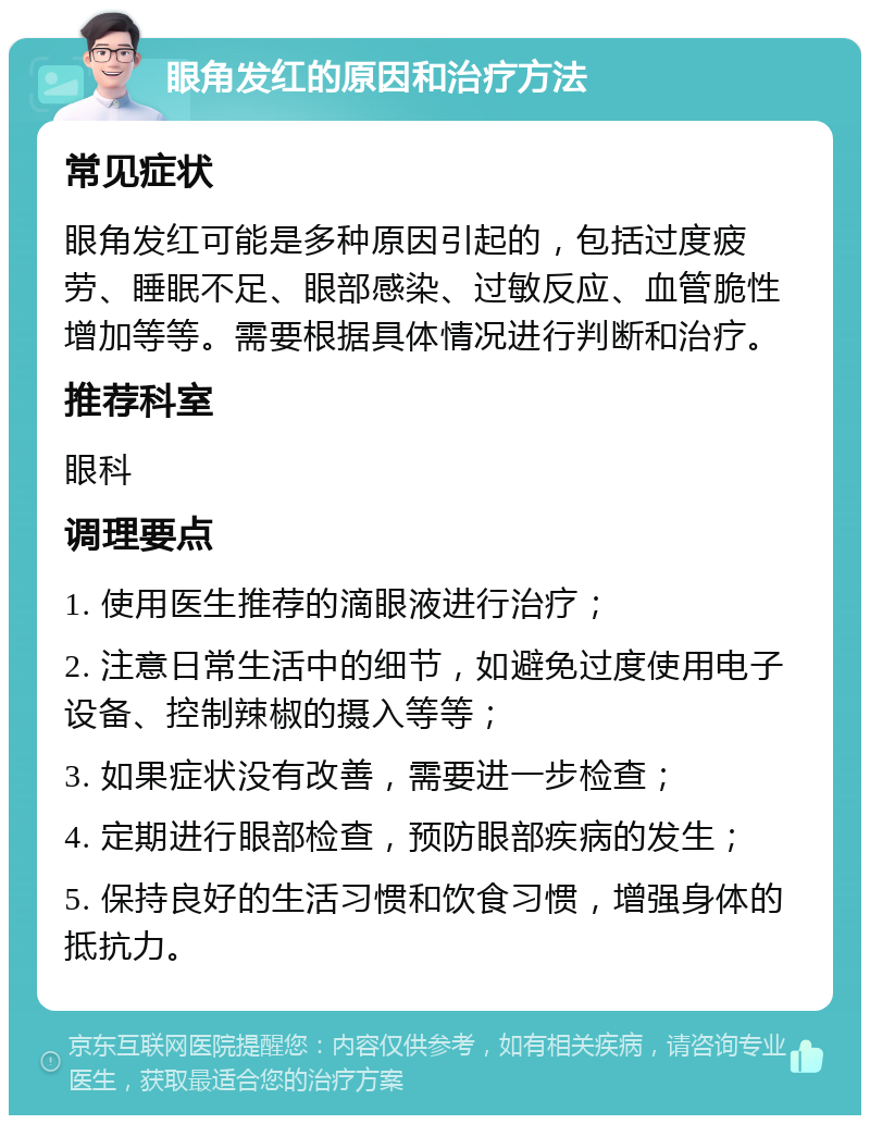 眼角发红的原因和治疗方法 常见症状 眼角发红可能是多种原因引起的，包括过度疲劳、睡眠不足、眼部感染、过敏反应、血管脆性增加等等。需要根据具体情况进行判断和治疗。 推荐科室 眼科 调理要点 1. 使用医生推荐的滴眼液进行治疗； 2. 注意日常生活中的细节，如避免过度使用电子设备、控制辣椒的摄入等等； 3. 如果症状没有改善，需要进一步检查； 4. 定期进行眼部检查，预防眼部疾病的发生； 5. 保持良好的生活习惯和饮食习惯，增强身体的抵抗力。