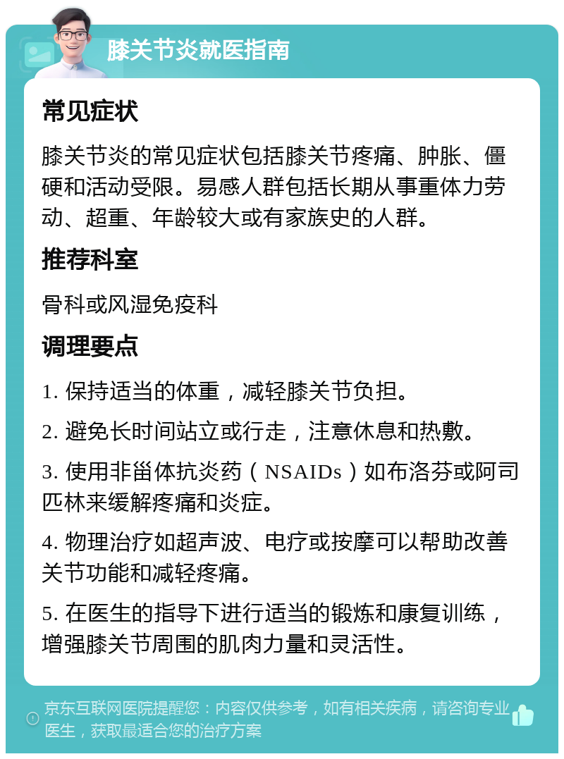 膝关节炎就医指南 常见症状 膝关节炎的常见症状包括膝关节疼痛、肿胀、僵硬和活动受限。易感人群包括长期从事重体力劳动、超重、年龄较大或有家族史的人群。 推荐科室 骨科或风湿免疫科 调理要点 1. 保持适当的体重，减轻膝关节负担。 2. 避免长时间站立或行走，注意休息和热敷。 3. 使用非甾体抗炎药（NSAIDs）如布洛芬或阿司匹林来缓解疼痛和炎症。 4. 物理治疗如超声波、电疗或按摩可以帮助改善关节功能和减轻疼痛。 5. 在医生的指导下进行适当的锻炼和康复训练，增强膝关节周围的肌肉力量和灵活性。