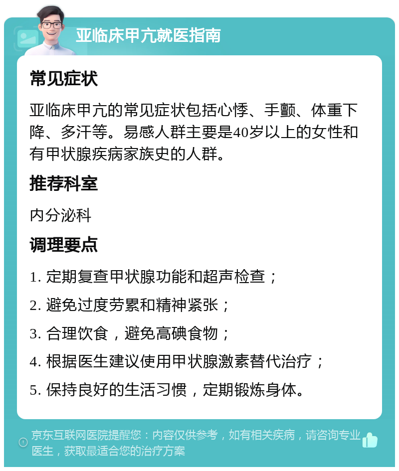 亚临床甲亢就医指南 常见症状 亚临床甲亢的常见症状包括心悸、手颤、体重下降、多汗等。易感人群主要是40岁以上的女性和有甲状腺疾病家族史的人群。 推荐科室 内分泌科 调理要点 1. 定期复查甲状腺功能和超声检查； 2. 避免过度劳累和精神紧张； 3. 合理饮食，避免高碘食物； 4. 根据医生建议使用甲状腺激素替代治疗； 5. 保持良好的生活习惯，定期锻炼身体。