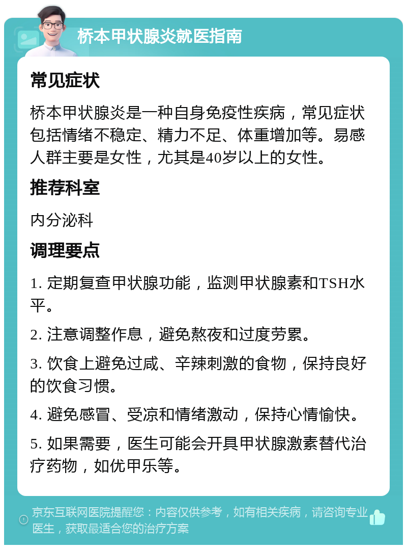 桥本甲状腺炎就医指南 常见症状 桥本甲状腺炎是一种自身免疫性疾病，常见症状包括情绪不稳定、精力不足、体重增加等。易感人群主要是女性，尤其是40岁以上的女性。 推荐科室 内分泌科 调理要点 1. 定期复查甲状腺功能，监测甲状腺素和TSH水平。 2. 注意调整作息，避免熬夜和过度劳累。 3. 饮食上避免过咸、辛辣刺激的食物，保持良好的饮食习惯。 4. 避免感冒、受凉和情绪激动，保持心情愉快。 5. 如果需要，医生可能会开具甲状腺激素替代治疗药物，如优甲乐等。