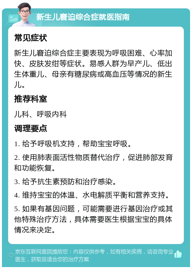 新生儿窘迫综合症就医指南 常见症状 新生儿窘迫综合症主要表现为呼吸困难、心率加快、皮肤发绀等症状。易感人群为早产儿、低出生体重儿、母亲有糖尿病或高血压等情况的新生儿。 推荐科室 儿科、呼吸内科 调理要点 1. 给予呼吸机支持，帮助宝宝呼吸。 2. 使用肺表面活性物质替代治疗，促进肺部发育和功能恢复。 3. 给予抗生素预防和治疗感染。 4. 维持宝宝的体温、水电解质平衡和营养支持。 5. 如果有基因问题，可能需要进行基因治疗或其他特殊治疗方法，具体需要医生根据宝宝的具体情况来决定。