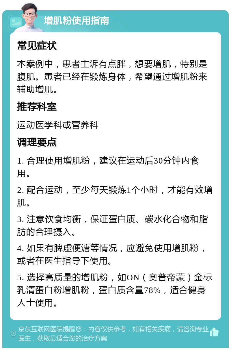 增肌粉使用指南 常见症状 本案例中，患者主诉有点胖，想要增肌，特别是腹肌。患者已经在锻炼身体，希望通过增肌粉来辅助增肌。 推荐科室 运动医学科或营养科 调理要点 1. 合理使用增肌粉，建议在运动后30分钟内食用。 2. 配合运动，至少每天锻炼1个小时，才能有效增肌。 3. 注意饮食均衡，保证蛋白质、碳水化合物和脂肪的合理摄入。 4. 如果有脾虚便溏等情况，应避免使用增肌粉，或者在医生指导下使用。 5. 选择高质量的增肌粉，如ON（奥普帝蒙）金标乳清蛋白粉增肌粉，蛋白质含量78%，适合健身人士使用。