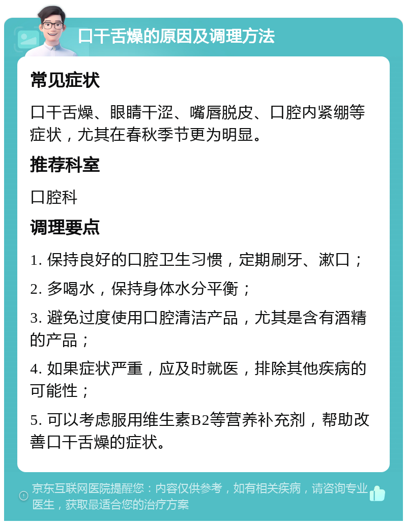 口干舌燥的原因及调理方法 常见症状 口干舌燥、眼睛干涩、嘴唇脱皮、口腔内紧绷等症状，尤其在春秋季节更为明显。 推荐科室 口腔科 调理要点 1. 保持良好的口腔卫生习惯，定期刷牙、漱口； 2. 多喝水，保持身体水分平衡； 3. 避免过度使用口腔清洁产品，尤其是含有酒精的产品； 4. 如果症状严重，应及时就医，排除其他疾病的可能性； 5. 可以考虑服用维生素B2等营养补充剂，帮助改善口干舌燥的症状。