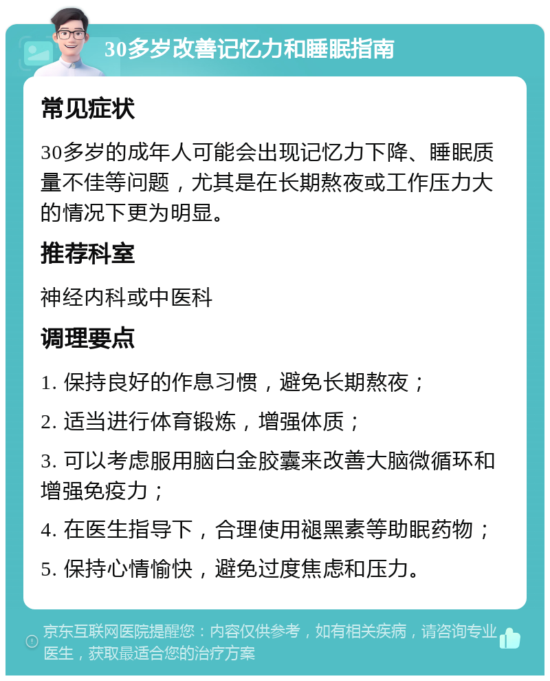 30多岁改善记忆力和睡眠指南 常见症状 30多岁的成年人可能会出现记忆力下降、睡眠质量不佳等问题，尤其是在长期熬夜或工作压力大的情况下更为明显。 推荐科室 神经内科或中医科 调理要点 1. 保持良好的作息习惯，避免长期熬夜； 2. 适当进行体育锻炼，增强体质； 3. 可以考虑服用脑白金胶囊来改善大脑微循环和增强免疫力； 4. 在医生指导下，合理使用褪黑素等助眠药物； 5. 保持心情愉快，避免过度焦虑和压力。