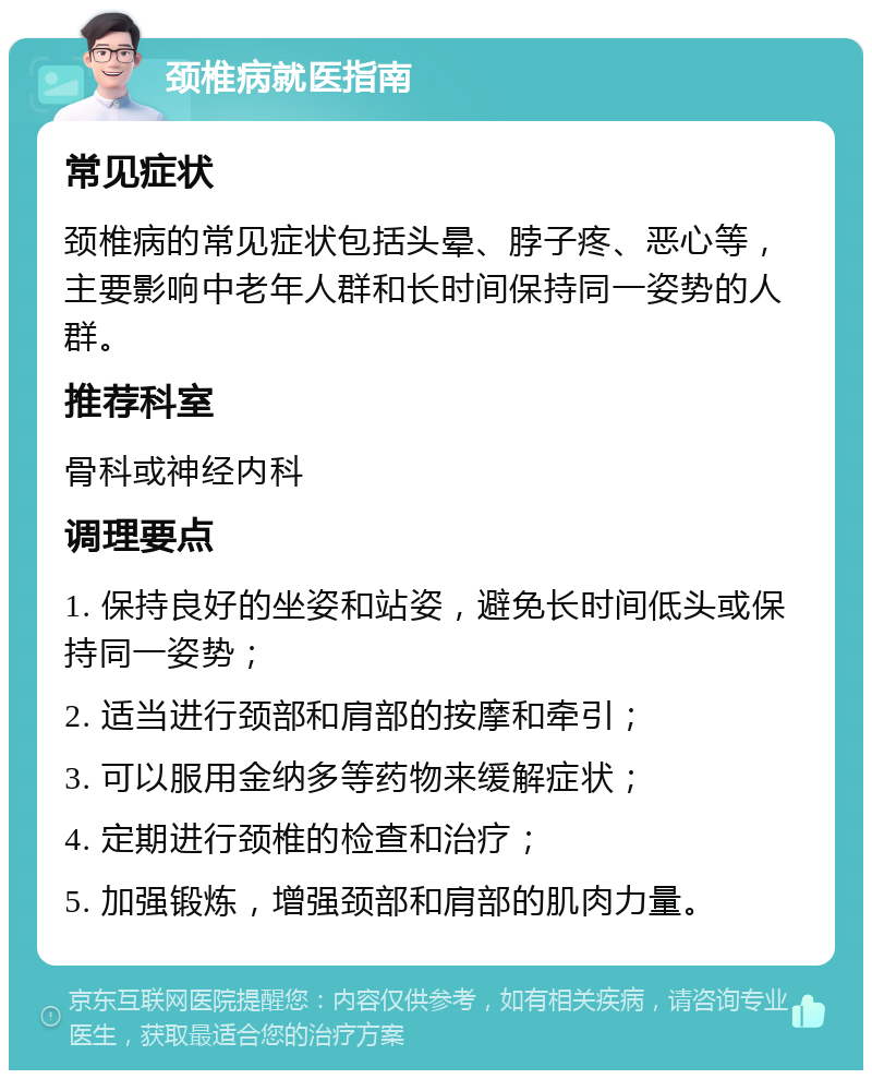 颈椎病就医指南 常见症状 颈椎病的常见症状包括头晕、脖子疼、恶心等，主要影响中老年人群和长时间保持同一姿势的人群。 推荐科室 骨科或神经内科 调理要点 1. 保持良好的坐姿和站姿，避免长时间低头或保持同一姿势； 2. 适当进行颈部和肩部的按摩和牵引； 3. 可以服用金纳多等药物来缓解症状； 4. 定期进行颈椎的检查和治疗； 5. 加强锻炼，增强颈部和肩部的肌肉力量。