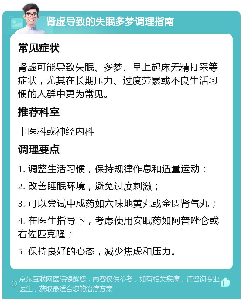 肾虚导致的失眠多梦调理指南 常见症状 肾虚可能导致失眠、多梦、早上起床无精打采等症状，尤其在长期压力、过度劳累或不良生活习惯的人群中更为常见。 推荐科室 中医科或神经内科 调理要点 1. 调整生活习惯，保持规律作息和适量运动； 2. 改善睡眠环境，避免过度刺激； 3. 可以尝试中成药如六味地黄丸或金匮肾气丸； 4. 在医生指导下，考虑使用安眠药如阿普唑仑或右佐匹克隆； 5. 保持良好的心态，减少焦虑和压力。