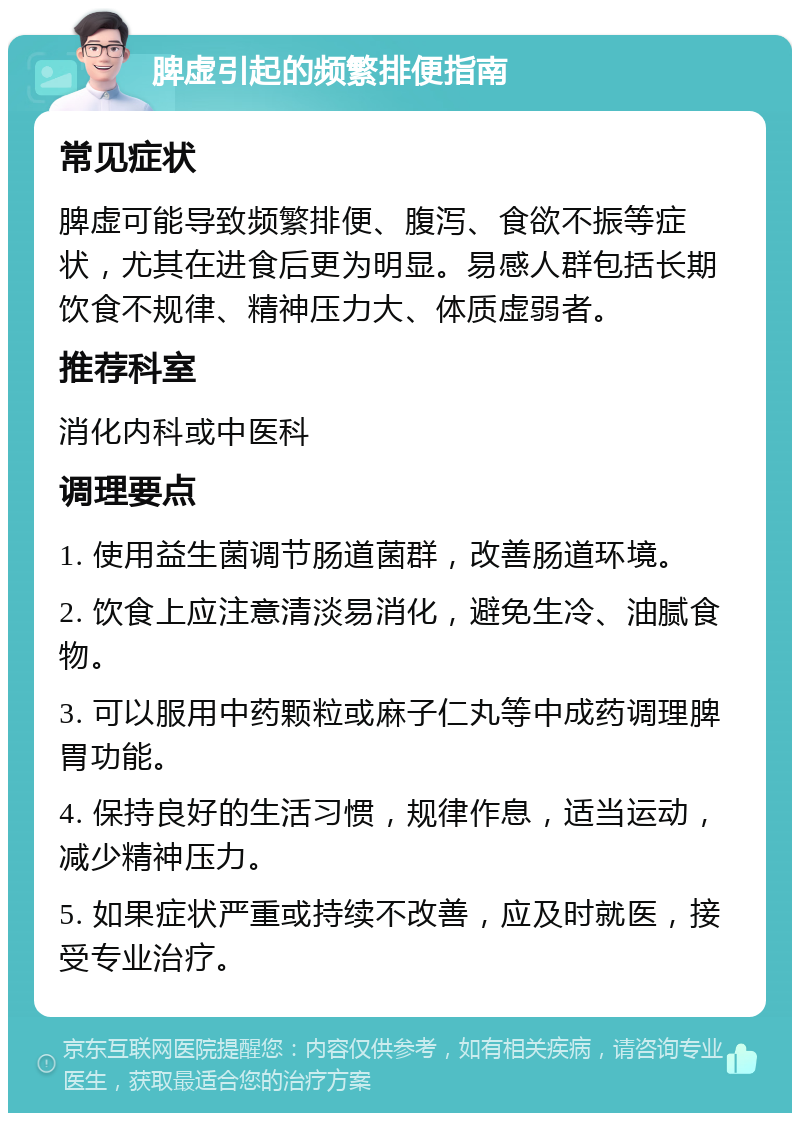 脾虚引起的频繁排便指南 常见症状 脾虚可能导致频繁排便、腹泻、食欲不振等症状，尤其在进食后更为明显。易感人群包括长期饮食不规律、精神压力大、体质虚弱者。 推荐科室 消化内科或中医科 调理要点 1. 使用益生菌调节肠道菌群，改善肠道环境。 2. 饮食上应注意清淡易消化，避免生冷、油腻食物。 3. 可以服用中药颗粒或麻子仁丸等中成药调理脾胃功能。 4. 保持良好的生活习惯，规律作息，适当运动，减少精神压力。 5. 如果症状严重或持续不改善，应及时就医，接受专业治疗。