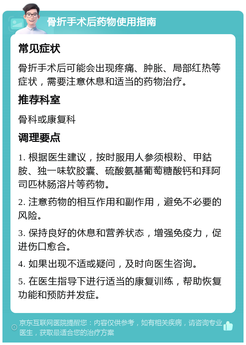 骨折手术后药物使用指南 常见症状 骨折手术后可能会出现疼痛、肿胀、局部红热等症状，需要注意休息和适当的药物治疗。 推荐科室 骨科或康复科 调理要点 1. 根据医生建议，按时服用人参须根粉、甲鈷胺、独一味软胶囊、硫酸氨基葡萄糖酸钙和拜阿司匹林肠溶片等药物。 2. 注意药物的相互作用和副作用，避免不必要的风险。 3. 保持良好的休息和营养状态，增强免疫力，促进伤口愈合。 4. 如果出现不适或疑问，及时向医生咨询。 5. 在医生指导下进行适当的康复训练，帮助恢复功能和预防并发症。