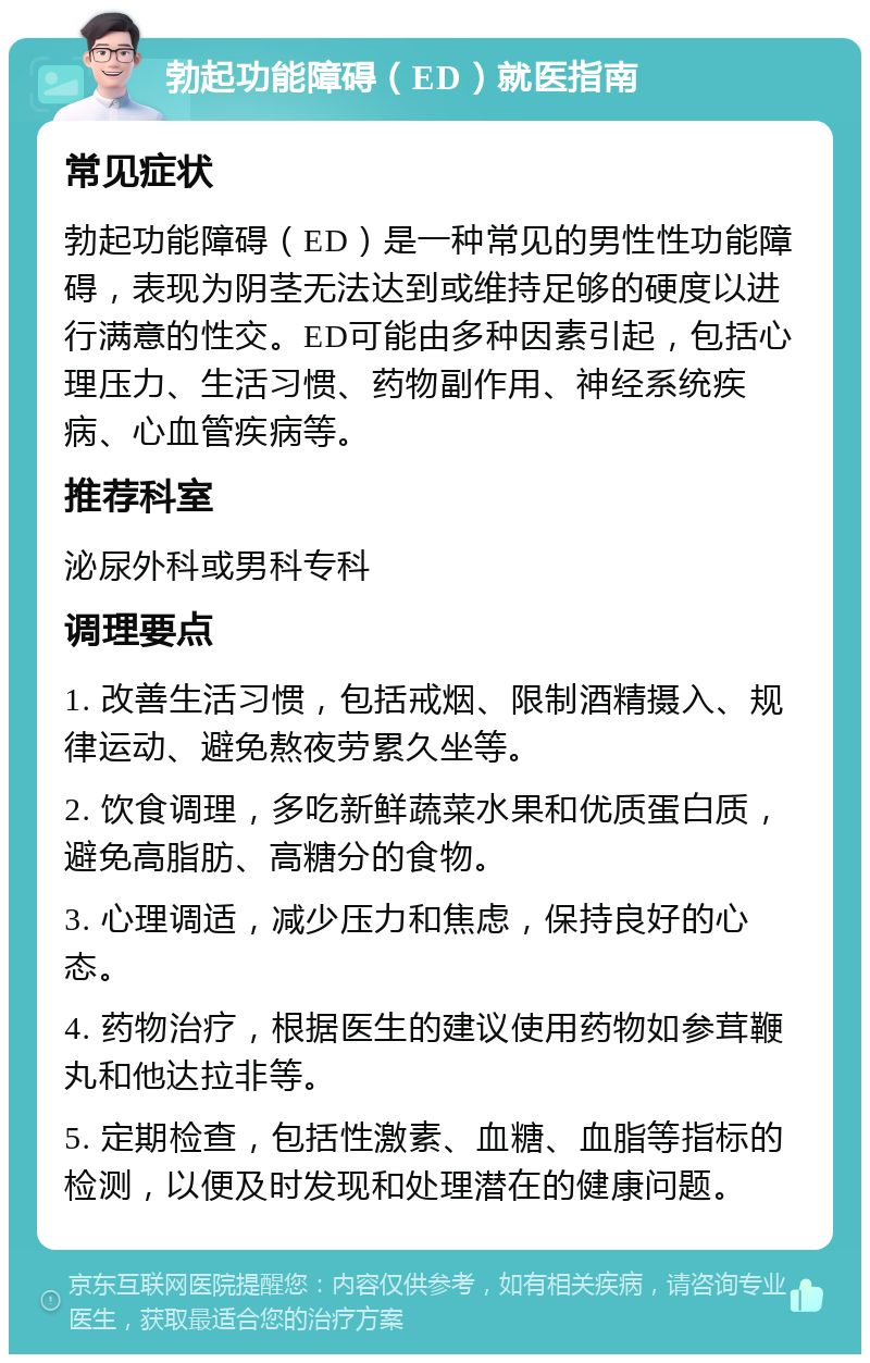 勃起功能障碍（ED）就医指南 常见症状 勃起功能障碍（ED）是一种常见的男性性功能障碍，表现为阴茎无法达到或维持足够的硬度以进行满意的性交。ED可能由多种因素引起，包括心理压力、生活习惯、药物副作用、神经系统疾病、心血管疾病等。 推荐科室 泌尿外科或男科专科 调理要点 1. 改善生活习惯，包括戒烟、限制酒精摄入、规律运动、避免熬夜劳累久坐等。 2. 饮食调理，多吃新鲜蔬菜水果和优质蛋白质，避免高脂肪、高糖分的食物。 3. 心理调适，减少压力和焦虑，保持良好的心态。 4. 药物治疗，根据医生的建议使用药物如参茸鞭丸和他达拉非等。 5. 定期检查，包括性激素、血糖、血脂等指标的检测，以便及时发现和处理潜在的健康问题。