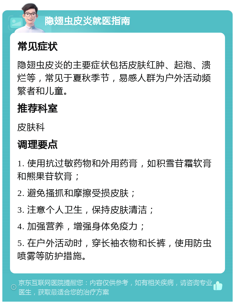 隐翅虫皮炎就医指南 常见症状 隐翅虫皮炎的主要症状包括皮肤红肿、起泡、溃烂等，常见于夏秋季节，易感人群为户外活动频繁者和儿童。 推荐科室 皮肤科 调理要点 1. 使用抗过敏药物和外用药膏，如积雪苷霜软膏和熊果苷软膏； 2. 避免搔抓和摩擦受损皮肤； 3. 注意个人卫生，保持皮肤清洁； 4. 加强营养，增强身体免疫力； 5. 在户外活动时，穿长袖衣物和长裤，使用防虫喷雾等防护措施。