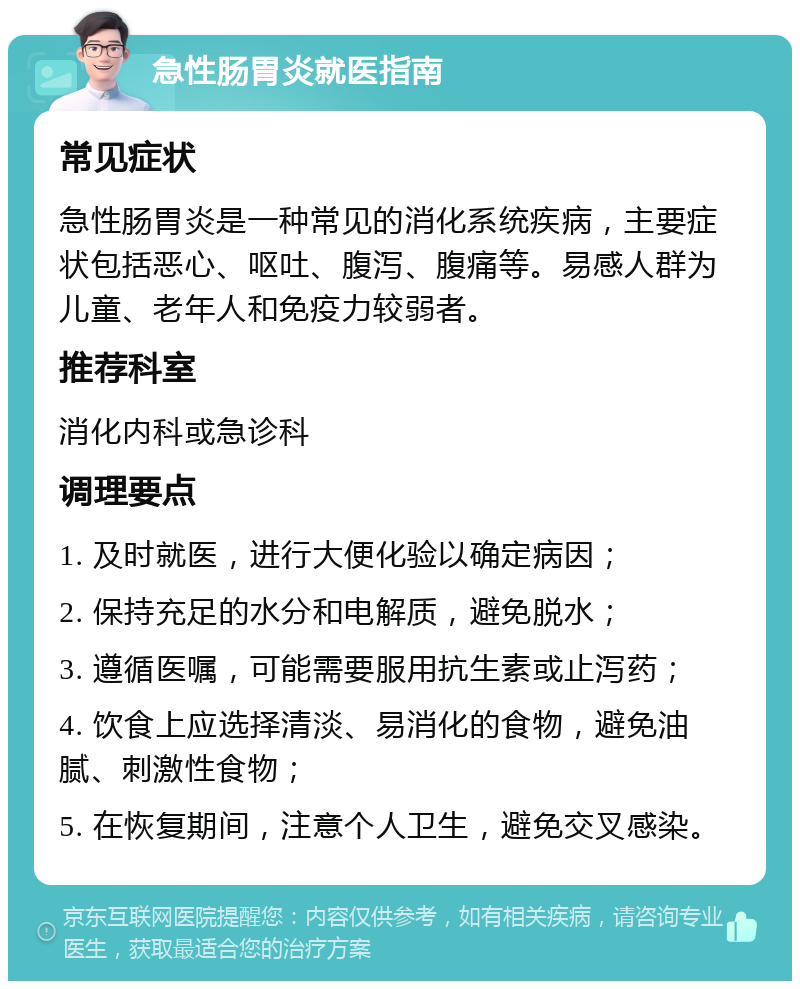 急性肠胃炎就医指南 常见症状 急性肠胃炎是一种常见的消化系统疾病，主要症状包括恶心、呕吐、腹泻、腹痛等。易感人群为儿童、老年人和免疫力较弱者。 推荐科室 消化内科或急诊科 调理要点 1. 及时就医，进行大便化验以确定病因； 2. 保持充足的水分和电解质，避免脱水； 3. 遵循医嘱，可能需要服用抗生素或止泻药； 4. 饮食上应选择清淡、易消化的食物，避免油腻、刺激性食物； 5. 在恢复期间，注意个人卫生，避免交叉感染。