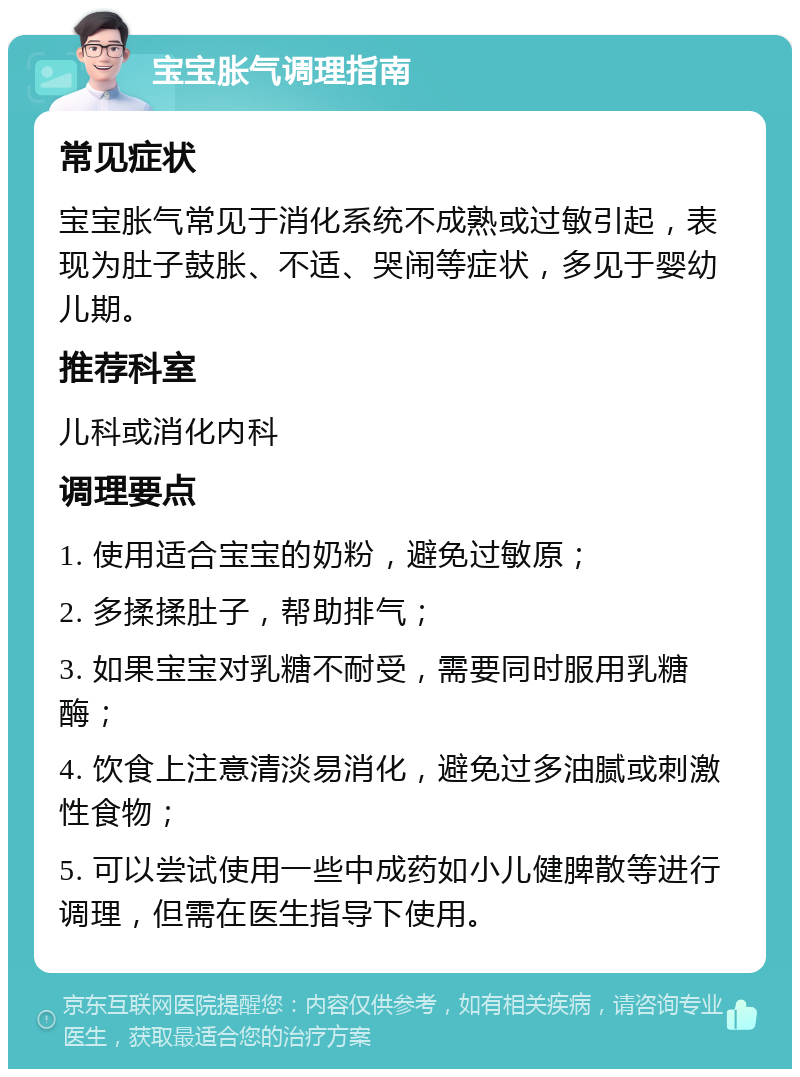 宝宝胀气调理指南 常见症状 宝宝胀气常见于消化系统不成熟或过敏引起，表现为肚子鼓胀、不适、哭闹等症状，多见于婴幼儿期。 推荐科室 儿科或消化内科 调理要点 1. 使用适合宝宝的奶粉，避免过敏原； 2. 多揉揉肚子，帮助排气； 3. 如果宝宝对乳糖不耐受，需要同时服用乳糖酶； 4. 饮食上注意清淡易消化，避免过多油腻或刺激性食物； 5. 可以尝试使用一些中成药如小儿健脾散等进行调理，但需在医生指导下使用。