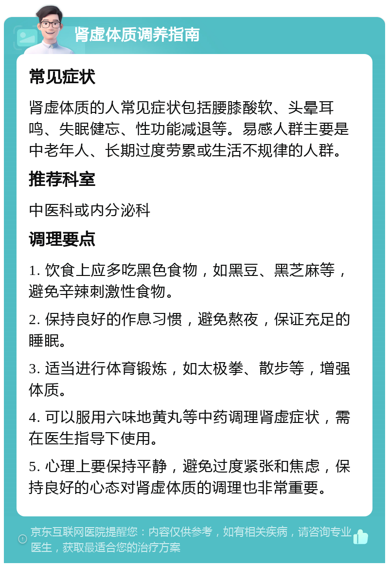 肾虚体质调养指南 常见症状 肾虚体质的人常见症状包括腰膝酸软、头晕耳鸣、失眠健忘、性功能减退等。易感人群主要是中老年人、长期过度劳累或生活不规律的人群。 推荐科室 中医科或内分泌科 调理要点 1. 饮食上应多吃黑色食物，如黑豆、黑芝麻等，避免辛辣刺激性食物。 2. 保持良好的作息习惯，避免熬夜，保证充足的睡眠。 3. 适当进行体育锻炼，如太极拳、散步等，增强体质。 4. 可以服用六味地黄丸等中药调理肾虚症状，需在医生指导下使用。 5. 心理上要保持平静，避免过度紧张和焦虑，保持良好的心态对肾虚体质的调理也非常重要。