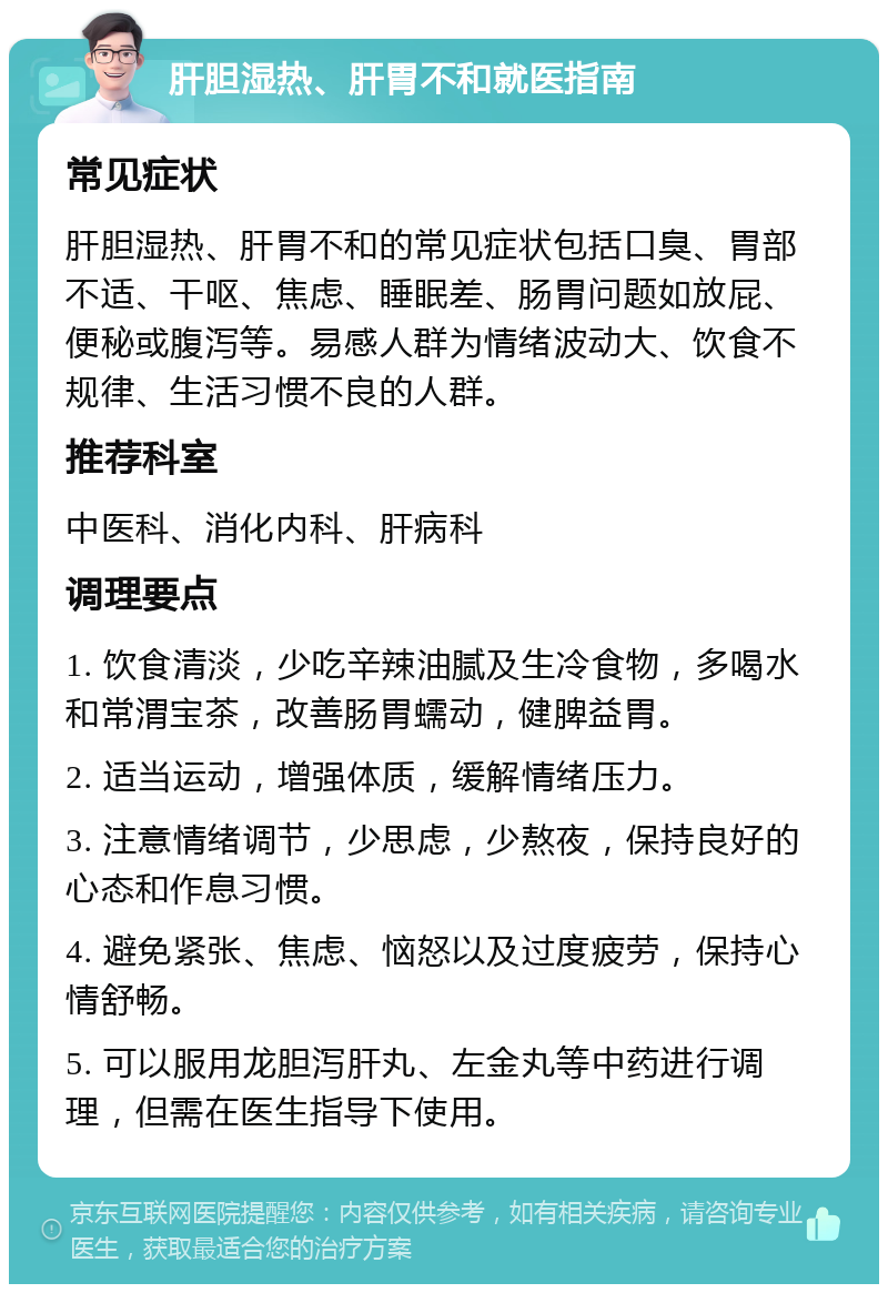 肝胆湿热、肝胃不和就医指南 常见症状 肝胆湿热、肝胃不和的常见症状包括口臭、胃部不适、干呕、焦虑、睡眠差、肠胃问题如放屁、便秘或腹泻等。易感人群为情绪波动大、饮食不规律、生活习惯不良的人群。 推荐科室 中医科、消化内科、肝病科 调理要点 1. 饮食清淡，少吃辛辣油腻及生冷食物，多喝水和常渭宝茶，改善肠胃蠕动，健脾益胃。 2. 适当运动，增强体质，缓解情绪压力。 3. 注意情绪调节，少思虑，少熬夜，保持良好的心态和作息习惯。 4. 避免紧张、焦虑、恼怒以及过度疲劳，保持心情舒畅。 5. 可以服用龙胆泻肝丸、左金丸等中药进行调理，但需在医生指导下使用。