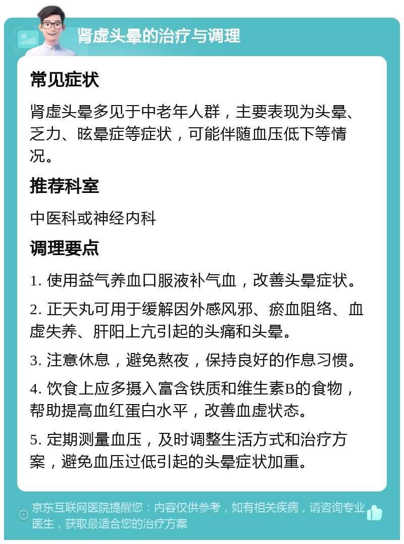 肾虚头晕的治疗与调理 常见症状 肾虚头晕多见于中老年人群，主要表现为头晕、乏力、昡晕症等症状，可能伴随血压低下等情况。 推荐科室 中医科或神经内科 调理要点 1. 使用益气养血口服液补气血，改善头晕症状。 2. 正天丸可用于缓解因外感风邪、瘀血阻络、血虚失养、肝阳上亢引起的头痛和头晕。 3. 注意休息，避免熬夜，保持良好的作息习惯。 4. 饮食上应多摄入富含铁质和维生素B的食物，帮助提高血红蛋白水平，改善血虚状态。 5. 定期测量血压，及时调整生活方式和治疗方案，避免血压过低引起的头晕症状加重。