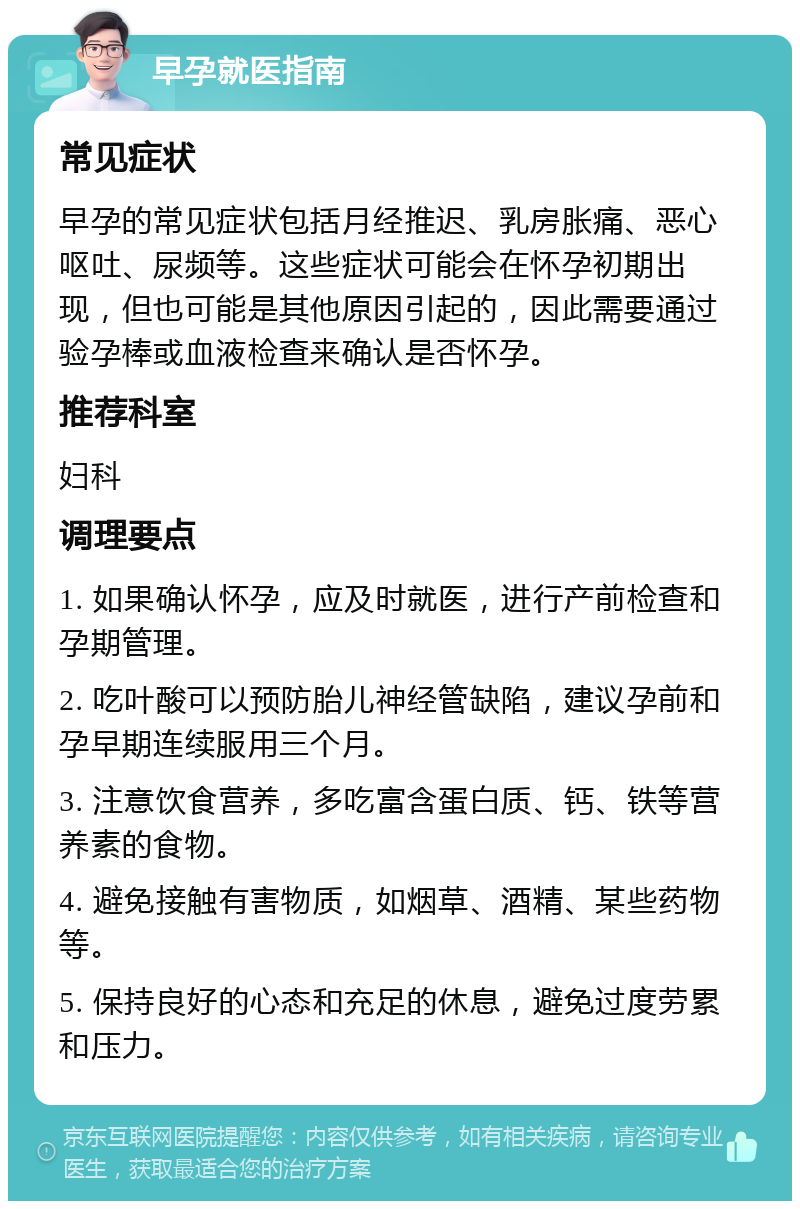 早孕就医指南 常见症状 早孕的常见症状包括月经推迟、乳房胀痛、恶心呕吐、尿频等。这些症状可能会在怀孕初期出现，但也可能是其他原因引起的，因此需要通过验孕棒或血液检查来确认是否怀孕。 推荐科室 妇科 调理要点 1. 如果确认怀孕，应及时就医，进行产前检查和孕期管理。 2. 吃叶酸可以预防胎儿神经管缺陷，建议孕前和孕早期连续服用三个月。 3. 注意饮食营养，多吃富含蛋白质、钙、铁等营养素的食物。 4. 避免接触有害物质，如烟草、酒精、某些药物等。 5. 保持良好的心态和充足的休息，避免过度劳累和压力。