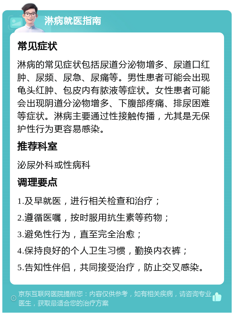 淋病就医指南 常见症状 淋病的常见症状包括尿道分泌物增多、尿道口红肿、尿频、尿急、尿痛等。男性患者可能会出现龟头红肿、包皮内有脓液等症状。女性患者可能会出现阴道分泌物增多、下腹部疼痛、排尿困难等症状。淋病主要通过性接触传播，尤其是无保护性行为更容易感染。 推荐科室 泌尿外科或性病科 调理要点 1.及早就医，进行相关检查和治疗； 2.遵循医嘱，按时服用抗生素等药物； 3.避免性行为，直至完全治愈； 4.保持良好的个人卫生习惯，勤换内衣裤； 5.告知性伴侣，共同接受治疗，防止交叉感染。