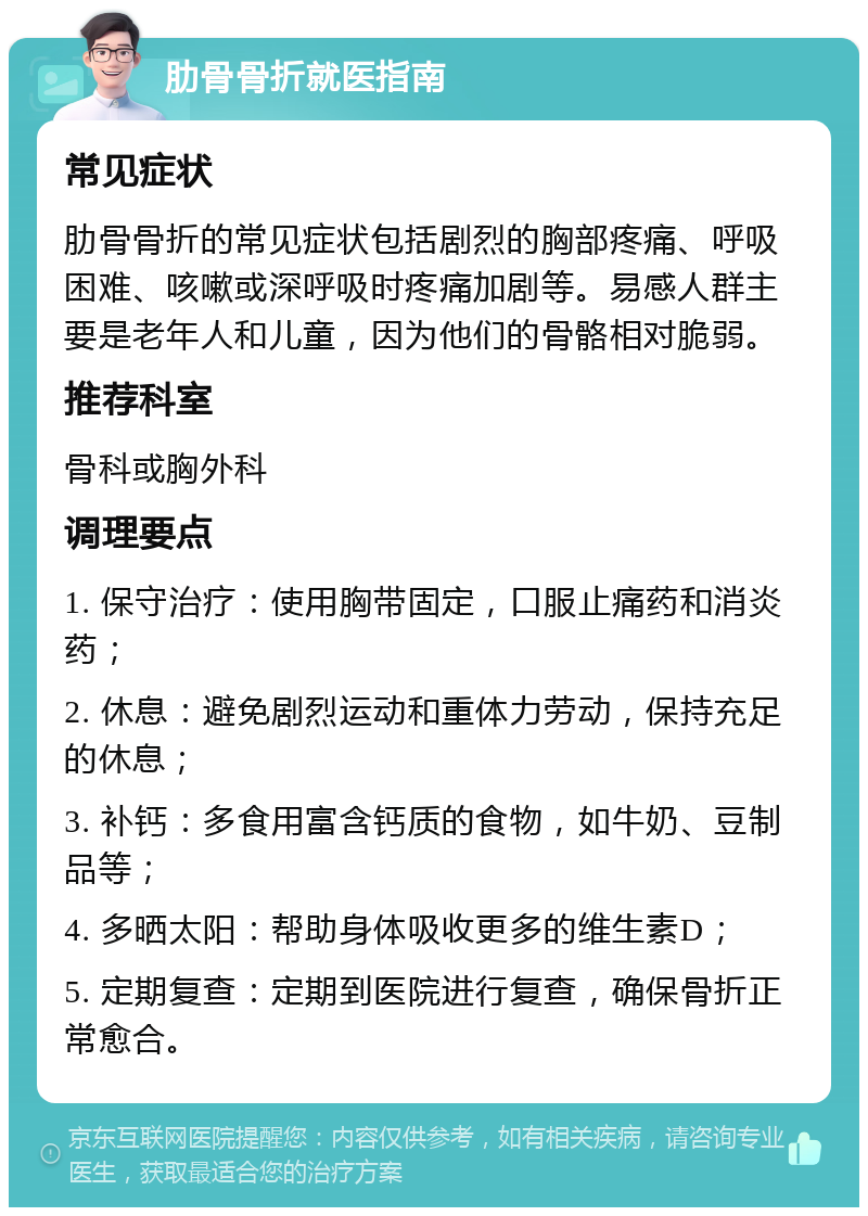 肋骨骨折就医指南 常见症状 肋骨骨折的常见症状包括剧烈的胸部疼痛、呼吸困难、咳嗽或深呼吸时疼痛加剧等。易感人群主要是老年人和儿童，因为他们的骨骼相对脆弱。 推荐科室 骨科或胸外科 调理要点 1. 保守治疗：使用胸带固定，口服止痛药和消炎药； 2. 休息：避免剧烈运动和重体力劳动，保持充足的休息； 3. 补钙：多食用富含钙质的食物，如牛奶、豆制品等； 4. 多晒太阳：帮助身体吸收更多的维生素D； 5. 定期复查：定期到医院进行复查，确保骨折正常愈合。