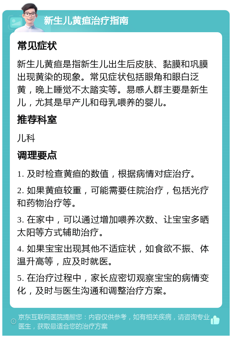 新生儿黄疸治疗指南 常见症状 新生儿黄疸是指新生儿出生后皮肤、黏膜和巩膜出现黄染的现象。常见症状包括眼角和眼白泛黄，晚上睡觉不太踏实等。易感人群主要是新生儿，尤其是早产儿和母乳喂养的婴儿。 推荐科室 儿科 调理要点 1. 及时检查黄疸的数值，根据病情对症治疗。 2. 如果黄疸较重，可能需要住院治疗，包括光疗和药物治疗等。 3. 在家中，可以通过增加喂养次数、让宝宝多晒太阳等方式辅助治疗。 4. 如果宝宝出现其他不适症状，如食欲不振、体温升高等，应及时就医。 5. 在治疗过程中，家长应密切观察宝宝的病情变化，及时与医生沟通和调整治疗方案。