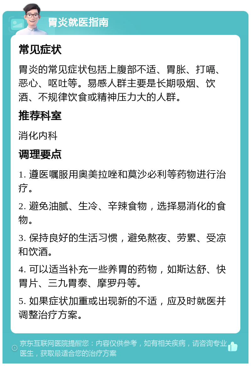 胃炎就医指南 常见症状 胃炎的常见症状包括上腹部不适、胃胀、打嗝、恶心、呕吐等。易感人群主要是长期吸烟、饮酒、不规律饮食或精神压力大的人群。 推荐科室 消化内科 调理要点 1. 遵医嘱服用奥美拉唑和莫沙必利等药物进行治疗。 2. 避免油腻、生冷、辛辣食物，选择易消化的食物。 3. 保持良好的生活习惯，避免熬夜、劳累、受凉和饮酒。 4. 可以适当补充一些养胃的药物，如斯达舒、快胃片、三九胃泰、摩罗丹等。 5. 如果症状加重或出现新的不适，应及时就医并调整治疗方案。