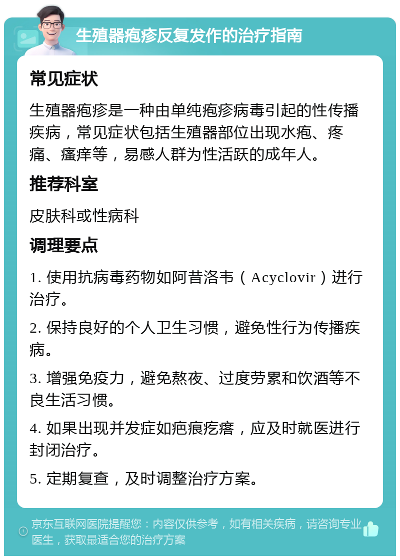 生殖器疱疹反复发作的治疗指南 常见症状 生殖器疱疹是一种由单纯疱疹病毒引起的性传播疾病，常见症状包括生殖器部位出现水疱、疼痛、瘙痒等，易感人群为性活跃的成年人。 推荐科室 皮肤科或性病科 调理要点 1. 使用抗病毒药物如阿昔洛韦（Acyclovir）进行治疗。 2. 保持良好的个人卫生习惯，避免性行为传播疾病。 3. 增强免疫力，避免熬夜、过度劳累和饮酒等不良生活习惯。 4. 如果出现并发症如疤痕疙瘩，应及时就医进行封闭治疗。 5. 定期复查，及时调整治疗方案。