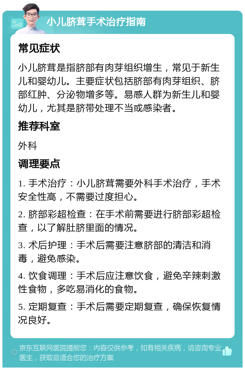 小儿脐茸手术治疗指南 常见症状 小儿脐茸是指脐部有肉芽组织增生，常见于新生儿和婴幼儿。主要症状包括脐部有肉芽组织、脐部红肿、分泌物增多等。易感人群为新生儿和婴幼儿，尤其是脐带处理不当或感染者。 推荐科室 外科 调理要点 1. 手术治疗：小儿脐茸需要外科手术治疗，手术安全性高，不需要过度担心。 2. 脐部彩超检查：在手术前需要进行脐部彩超检查，以了解肚脐里面的情况。 3. 术后护理：手术后需要注意脐部的清洁和消毒，避免感染。 4. 饮食调理：手术后应注意饮食，避免辛辣刺激性食物，多吃易消化的食物。 5. 定期复查：手术后需要定期复查，确保恢复情况良好。