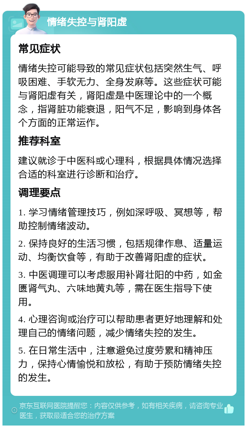 情绪失控与肾阳虚 常见症状 情绪失控可能导致的常见症状包括突然生气、呼吸困难、手软无力、全身发麻等。这些症状可能与肾阳虚有关，肾阳虚是中医理论中的一个概念，指肾脏功能衰退，阳气不足，影响到身体各个方面的正常运作。 推荐科室 建议就诊于中医科或心理科，根据具体情况选择合适的科室进行诊断和治疗。 调理要点 1. 学习情绪管理技巧，例如深呼吸、冥想等，帮助控制情绪波动。 2. 保持良好的生活习惯，包括规律作息、适量运动、均衡饮食等，有助于改善肾阳虚的症状。 3. 中医调理可以考虑服用补肾壮阳的中药，如金匮肾气丸、六味地黄丸等，需在医生指导下使用。 4. 心理咨询或治疗可以帮助患者更好地理解和处理自己的情绪问题，减少情绪失控的发生。 5. 在日常生活中，注意避免过度劳累和精神压力，保持心情愉悦和放松，有助于预防情绪失控的发生。