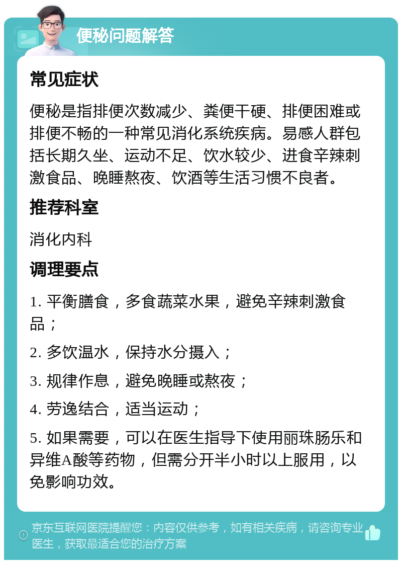 便秘问题解答 常见症状 便秘是指排便次数减少、粪便干硬、排便困难或排便不畅的一种常见消化系统疾病。易感人群包括长期久坐、运动不足、饮水较少、进食辛辣刺激食品、晚睡熬夜、饮酒等生活习惯不良者。 推荐科室 消化内科 调理要点 1. 平衡膳食，多食蔬菜水果，避免辛辣刺激食品； 2. 多饮温水，保持水分摄入； 3. 规律作息，避免晚睡或熬夜； 4. 劳逸结合，适当运动； 5. 如果需要，可以在医生指导下使用丽珠肠乐和异维A酸等药物，但需分开半小时以上服用，以免影响功效。