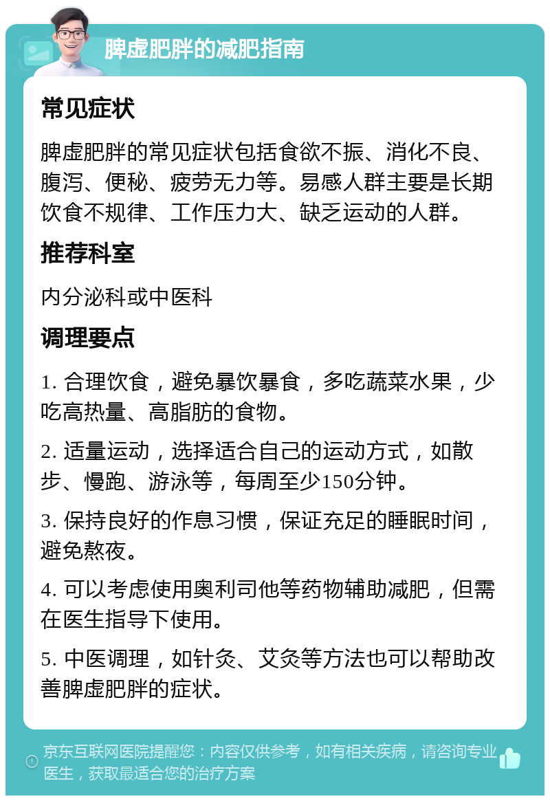 脾虚肥胖的减肥指南 常见症状 脾虚肥胖的常见症状包括食欲不振、消化不良、腹泻、便秘、疲劳无力等。易感人群主要是长期饮食不规律、工作压力大、缺乏运动的人群。 推荐科室 内分泌科或中医科 调理要点 1. 合理饮食，避免暴饮暴食，多吃蔬菜水果，少吃高热量、高脂肪的食物。 2. 适量运动，选择适合自己的运动方式，如散步、慢跑、游泳等，每周至少150分钟。 3. 保持良好的作息习惯，保证充足的睡眠时间，避免熬夜。 4. 可以考虑使用奥利司他等药物辅助减肥，但需在医生指导下使用。 5. 中医调理，如针灸、艾灸等方法也可以帮助改善脾虚肥胖的症状。