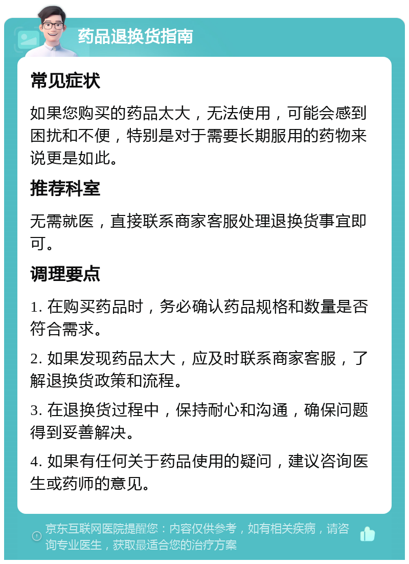 药品退换货指南 常见症状 如果您购买的药品太大，无法使用，可能会感到困扰和不便，特别是对于需要长期服用的药物来说更是如此。 推荐科室 无需就医，直接联系商家客服处理退换货事宜即可。 调理要点 1. 在购买药品时，务必确认药品规格和数量是否符合需求。 2. 如果发现药品太大，应及时联系商家客服，了解退换货政策和流程。 3. 在退换货过程中，保持耐心和沟通，确保问题得到妥善解决。 4. 如果有任何关于药品使用的疑问，建议咨询医生或药师的意见。