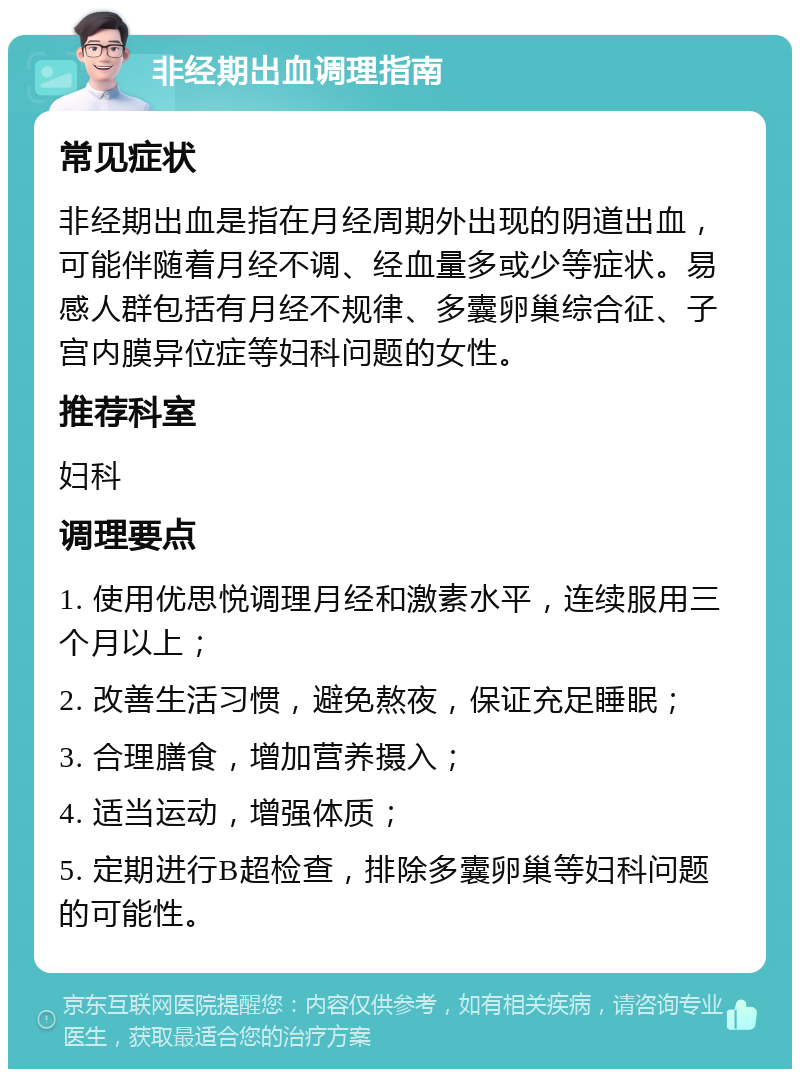 非经期出血调理指南 常见症状 非经期出血是指在月经周期外出现的阴道出血，可能伴随着月经不调、经血量多或少等症状。易感人群包括有月经不规律、多囊卵巢综合征、子宫内膜异位症等妇科问题的女性。 推荐科室 妇科 调理要点 1. 使用优思悦调理月经和激素水平，连续服用三个月以上； 2. 改善生活习惯，避免熬夜，保证充足睡眠； 3. 合理膳食，增加营养摄入； 4. 适当运动，增强体质； 5. 定期进行B超检查，排除多囊卵巢等妇科问题的可能性。