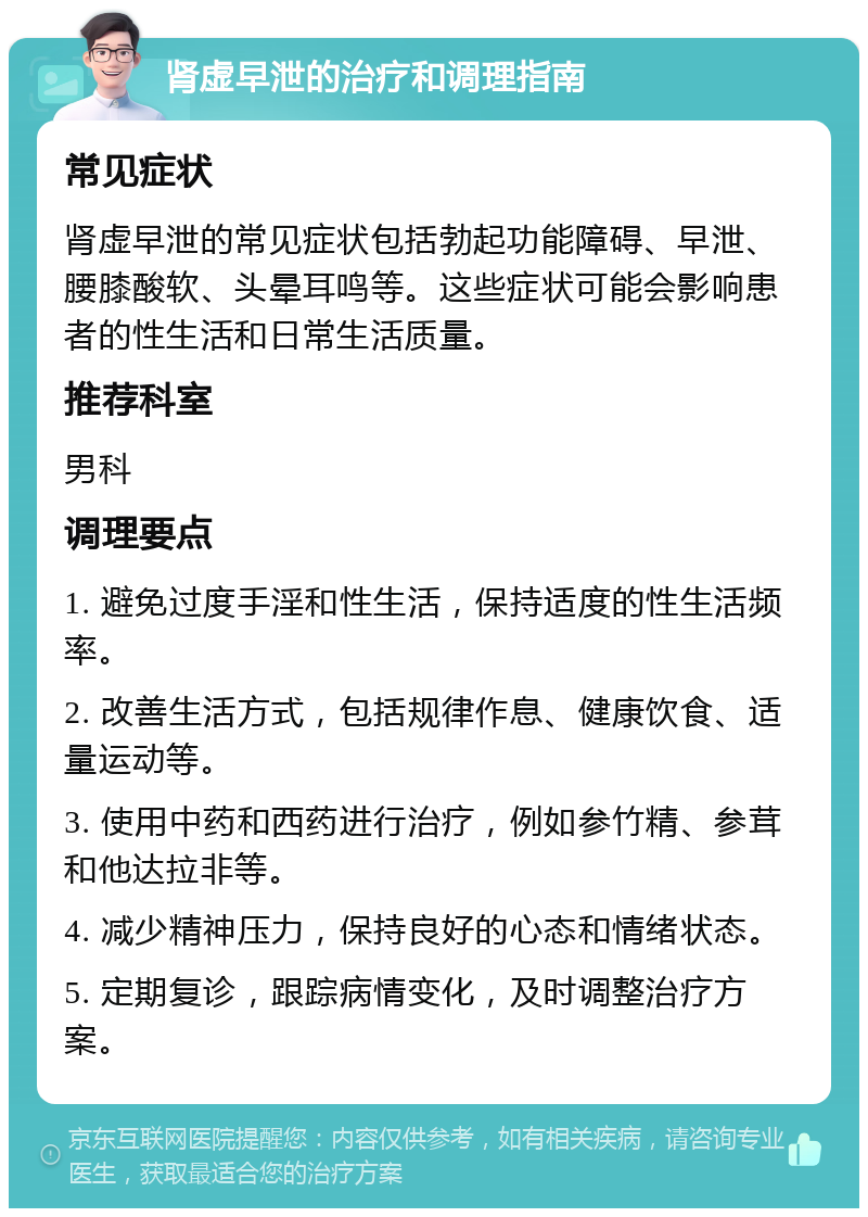 肾虚早泄的治疗和调理指南 常见症状 肾虚早泄的常见症状包括勃起功能障碍、早泄、腰膝酸软、头晕耳鸣等。这些症状可能会影响患者的性生活和日常生活质量。 推荐科室 男科 调理要点 1. 避免过度手淫和性生活，保持适度的性生活频率。 2. 改善生活方式，包括规律作息、健康饮食、适量运动等。 3. 使用中药和西药进行治疗，例如参竹精、参茸和他达拉非等。 4. 减少精神压力，保持良好的心态和情绪状态。 5. 定期复诊，跟踪病情变化，及时调整治疗方案。