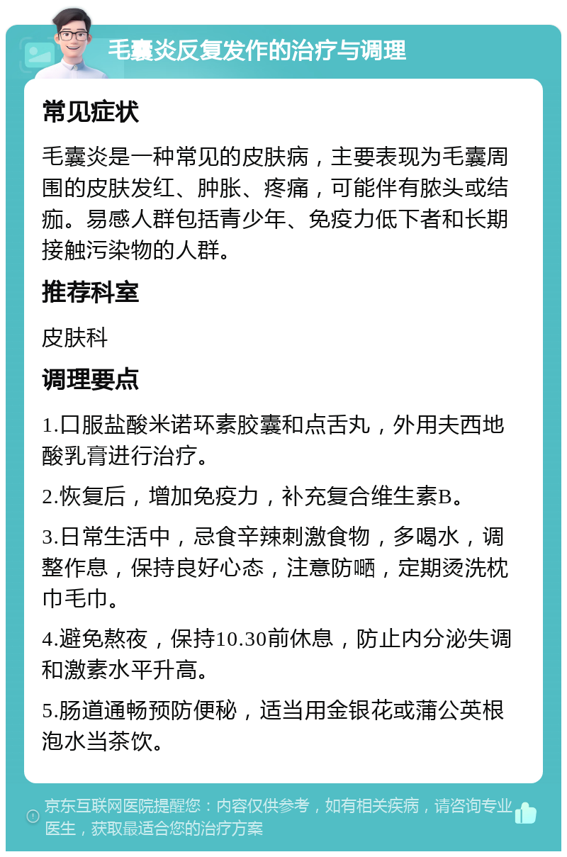 毛囊炎反复发作的治疗与调理 常见症状 毛囊炎是一种常见的皮肤病，主要表现为毛囊周围的皮肤发红、肿胀、疼痛，可能伴有脓头或结痂。易感人群包括青少年、免疫力低下者和长期接触污染物的人群。 推荐科室 皮肤科 调理要点 1.口服盐酸米诺环素胶囊和点舌丸，外用夫西地酸乳膏进行治疗。 2.恢复后，增加免疫力，补充复合维生素B。 3.日常生活中，忌食辛辣刺激食物，多喝水，调整作息，保持良好心态，注意防嗮，定期烫洗枕巾毛巾。 4.避免熬夜，保持10.30前休息，防止内分泌失调和激素水平升高。 5.肠道通畅预防便秘，适当用金银花或蒲公英根泡水当茶饮。