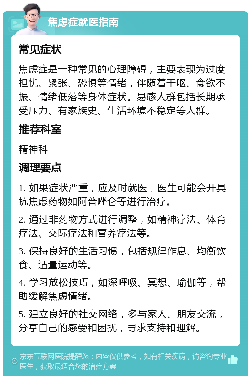 焦虑症就医指南 常见症状 焦虑症是一种常见的心理障碍，主要表现为过度担忧、紧张、恐惧等情绪，伴随着干呕、食欲不振、情绪低落等身体症状。易感人群包括长期承受压力、有家族史、生活环境不稳定等人群。 推荐科室 精神科 调理要点 1. 如果症状严重，应及时就医，医生可能会开具抗焦虑药物如阿普唑仑等进行治疗。 2. 通过非药物方式进行调整，如精神疗法、体育疗法、交际疗法和营养疗法等。 3. 保持良好的生活习惯，包括规律作息、均衡饮食、适量运动等。 4. 学习放松技巧，如深呼吸、冥想、瑜伽等，帮助缓解焦虑情绪。 5. 建立良好的社交网络，多与家人、朋友交流，分享自己的感受和困扰，寻求支持和理解。