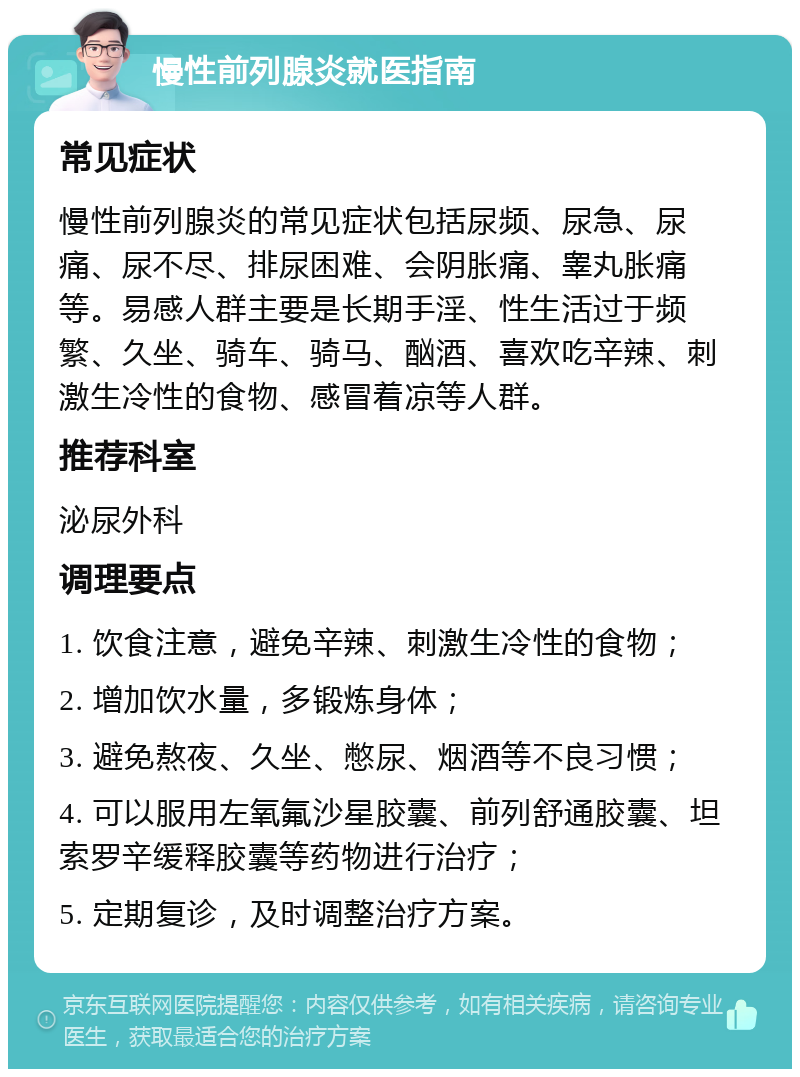 慢性前列腺炎就医指南 常见症状 慢性前列腺炎的常见症状包括尿频、尿急、尿痛、尿不尽、排尿困难、会阴胀痛、睾丸胀痛等。易感人群主要是长期手淫、性生活过于频繁、久坐、骑车、骑马、酗酒、喜欢吃辛辣、刺激生冷性的食物、感冒着凉等人群。 推荐科室 泌尿外科 调理要点 1. 饮食注意，避免辛辣、刺激生冷性的食物； 2. 增加饮水量，多锻炼身体； 3. 避免熬夜、久坐、憋尿、烟酒等不良习惯； 4. 可以服用左氧氟沙星胶囊、前列舒通胶囊、坦索罗辛缓释胶囊等药物进行治疗； 5. 定期复诊，及时调整治疗方案。