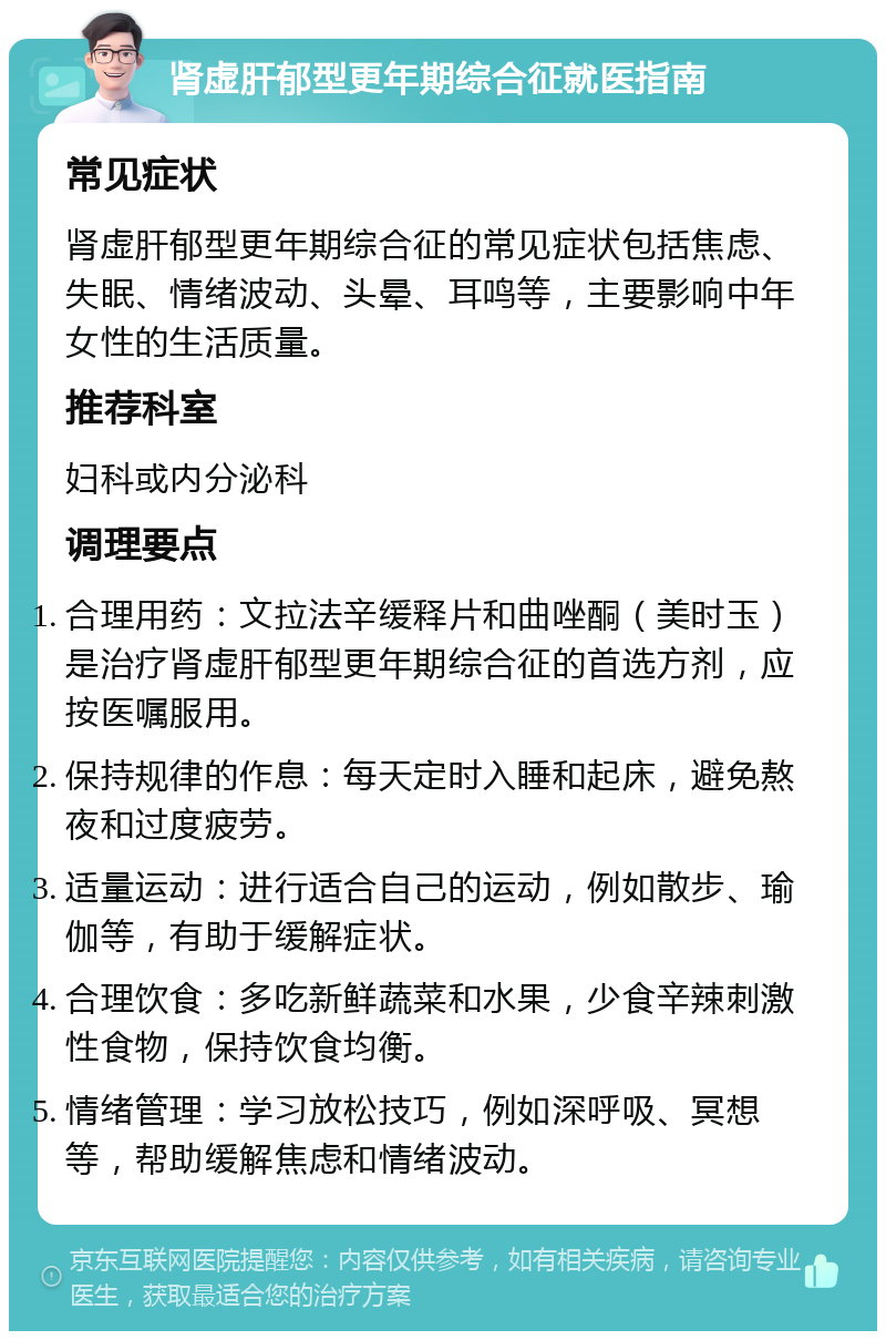 肾虚肝郁型更年期综合征就医指南 常见症状 肾虚肝郁型更年期综合征的常见症状包括焦虑、失眠、情绪波动、头晕、耳鸣等，主要影响中年女性的生活质量。 推荐科室 妇科或内分泌科 调理要点 合理用药：文拉法辛缓释片和曲唑酮（美时玉）是治疗肾虚肝郁型更年期综合征的首选方剂，应按医嘱服用。 保持规律的作息：每天定时入睡和起床，避免熬夜和过度疲劳。 适量运动：进行适合自己的运动，例如散步、瑜伽等，有助于缓解症状。 合理饮食：多吃新鲜蔬菜和水果，少食辛辣刺激性食物，保持饮食均衡。 情绪管理：学习放松技巧，例如深呼吸、冥想等，帮助缓解焦虑和情绪波动。