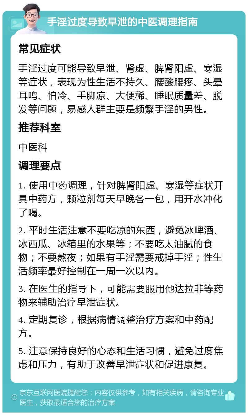 手淫过度导致早泄的中医调理指南 常见症状 手淫过度可能导致早泄、肾虚、脾肾阳虚、寒湿等症状，表现为性生活不持久、腰酸腰疼、头晕耳鸣、怕冷、手脚凉、大便稀、睡眠质量差、脱发等问题，易感人群主要是频繁手淫的男性。 推荐科室 中医科 调理要点 1. 使用中药调理，针对脾肾阳虚、寒湿等症状开具中药方，颗粒剂每天早晚各一包，用开水冲化了喝。 2. 平时生活注意不要吃凉的东西，避免冰啤酒、冰西瓜、冰箱里的水果等；不要吃太油腻的食物；不要熬夜；如果有手淫需要戒掉手淫；性生活频率最好控制在一周一次以内。 3. 在医生的指导下，可能需要服用他达拉非等药物来辅助治疗早泄症状。 4. 定期复诊，根据病情调整治疗方案和中药配方。 5. 注意保持良好的心态和生活习惯，避免过度焦虑和压力，有助于改善早泄症状和促进康复。