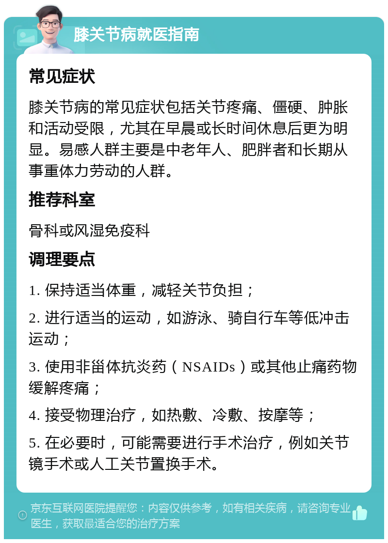 膝关节病就医指南 常见症状 膝关节病的常见症状包括关节疼痛、僵硬、肿胀和活动受限，尤其在早晨或长时间休息后更为明显。易感人群主要是中老年人、肥胖者和长期从事重体力劳动的人群。 推荐科室 骨科或风湿免疫科 调理要点 1. 保持适当体重，减轻关节负担； 2. 进行适当的运动，如游泳、骑自行车等低冲击运动； 3. 使用非甾体抗炎药（NSAIDs）或其他止痛药物缓解疼痛； 4. 接受物理治疗，如热敷、冷敷、按摩等； 5. 在必要时，可能需要进行手术治疗，例如关节镜手术或人工关节置换手术。