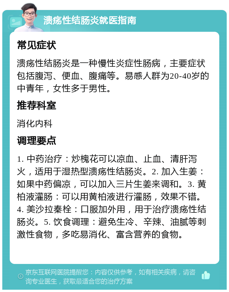 溃疡性结肠炎就医指南 常见症状 溃疡性结肠炎是一种慢性炎症性肠病，主要症状包括腹泻、便血、腹痛等。易感人群为20-40岁的中青年，女性多于男性。 推荐科室 消化内科 调理要点 1. 中药治疗：炒槐花可以凉血、止血、清肝泻火，适用于湿热型溃疡性结肠炎。2. 加入生姜：如果中药偏凉，可以加入三片生姜来调和。3. 黄柏液灌肠：可以用黄柏液进行灌肠，效果不错。4. 美沙拉秦栓：口服加外用，用于治疗溃疡性结肠炎。5. 饮食调理：避免生冷、辛辣、油腻等刺激性食物，多吃易消化、富含营养的食物。