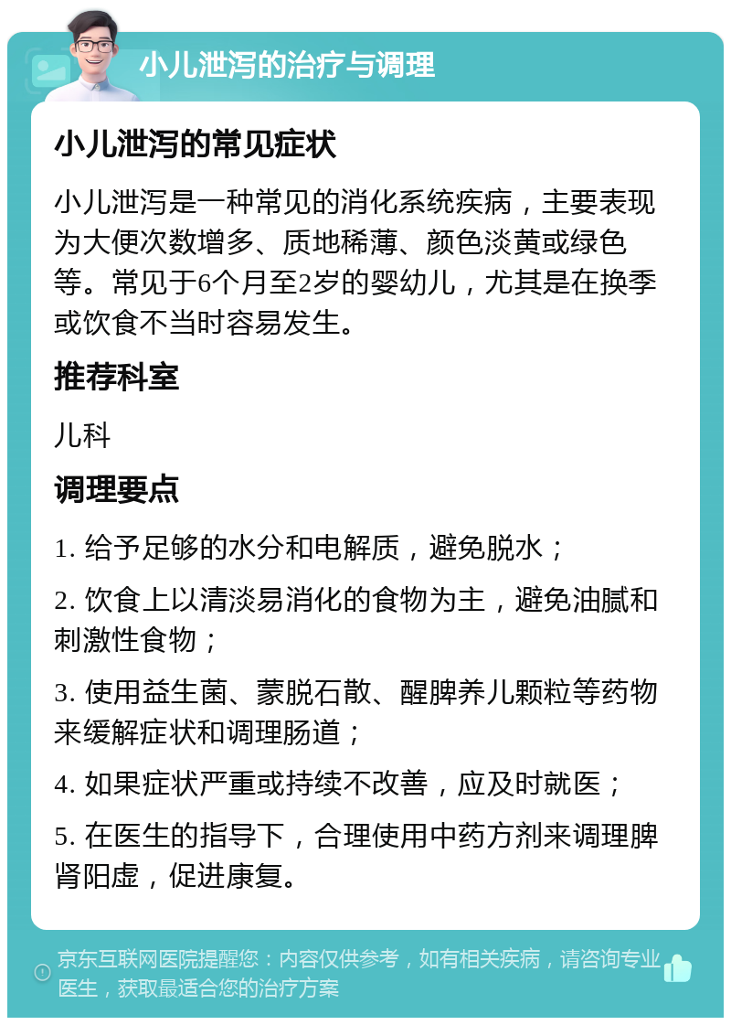 小儿泄泻的治疗与调理 小儿泄泻的常见症状 小儿泄泻是一种常见的消化系统疾病，主要表现为大便次数增多、质地稀薄、颜色淡黄或绿色等。常见于6个月至2岁的婴幼儿，尤其是在换季或饮食不当时容易发生。 推荐科室 儿科 调理要点 1. 给予足够的水分和电解质，避免脱水； 2. 饮食上以清淡易消化的食物为主，避免油腻和刺激性食物； 3. 使用益生菌、蒙脱石散、醒脾养儿颗粒等药物来缓解症状和调理肠道； 4. 如果症状严重或持续不改善，应及时就医； 5. 在医生的指导下，合理使用中药方剂来调理脾肾阳虚，促进康复。