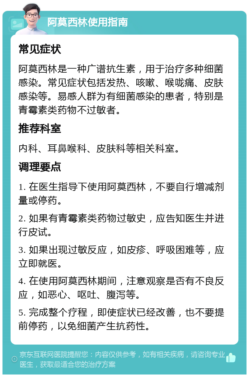 阿莫西林使用指南 常见症状 阿莫西林是一种广谱抗生素，用于治疗多种细菌感染。常见症状包括发热、咳嗽、喉咙痛、皮肤感染等。易感人群为有细菌感染的患者，特别是青霉素类药物不过敏者。 推荐科室 内科、耳鼻喉科、皮肤科等相关科室。 调理要点 1. 在医生指导下使用阿莫西林，不要自行增减剂量或停药。 2. 如果有青霉素类药物过敏史，应告知医生并进行皮试。 3. 如果出现过敏反应，如皮疹、呼吸困难等，应立即就医。 4. 在使用阿莫西林期间，注意观察是否有不良反应，如恶心、呕吐、腹泻等。 5. 完成整个疗程，即使症状已经改善，也不要提前停药，以免细菌产生抗药性。