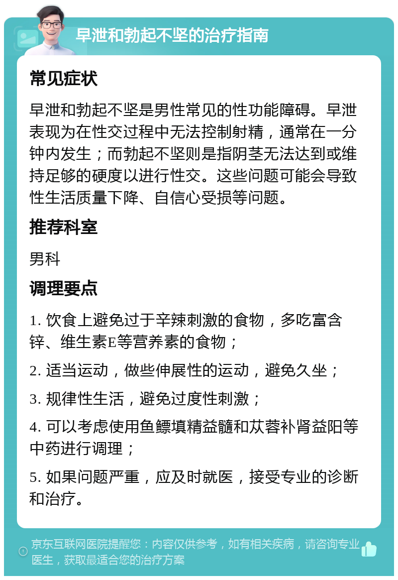 早泄和勃起不坚的治疗指南 常见症状 早泄和勃起不坚是男性常见的性功能障碍。早泄表现为在性交过程中无法控制射精，通常在一分钟内发生；而勃起不坚则是指阴茎无法达到或维持足够的硬度以进行性交。这些问题可能会导致性生活质量下降、自信心受损等问题。 推荐科室 男科 调理要点 1. 饮食上避免过于辛辣刺激的食物，多吃富含锌、维生素E等营养素的食物； 2. 适当运动，做些伸展性的运动，避免久坐； 3. 规律性生活，避免过度性刺激； 4. 可以考虑使用鱼鳔填精益髓和苁蓉补肾益阳等中药进行调理； 5. 如果问题严重，应及时就医，接受专业的诊断和治疗。