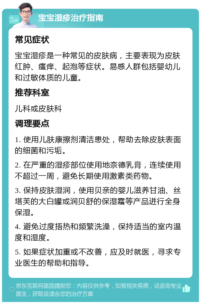 宝宝湿疹治疗指南 常见症状 宝宝湿疹是一种常见的皮肤病，主要表现为皮肤红肿、瘙痒、起泡等症状。易感人群包括婴幼儿和过敏体质的儿童。 推荐科室 儿科或皮肤科 调理要点 1. 使用儿肤康擦剂清洁患处，帮助去除皮肤表面的细菌和污垢。 2. 在严重的湿疹部位使用地奈德乳膏，连续使用不超过一周，避免长期使用激素类药物。 3. 保持皮肤湿润，使用贝亲的婴儿滋养甘油、丝塔芙的大白罐或润贝舒的保湿霜等产品进行全身保湿。 4. 避免过度捂热和频繁洗澡，保持适当的室内温度和湿度。 5. 如果症状加重或不改善，应及时就医，寻求专业医生的帮助和指导。